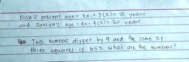Dick's present age = 3x = 3(5) = 15 years
and Saniya's age = 4x = 4(5) = 20 years
Two numbers differ by 9 and the sum of
their squares is 653. What are the numbers?