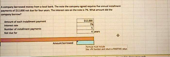 A company borrowed money from a local bank. The note the company signed requires five annual installment payments of 12,000 not due for four years. The interest rate on the note is 7%. What amount did the company borrow?
Amount of each installment payment12,000
Interest rate 7%
Number of installment payments 5
Not due for 4 years
Amount borrowed
Formula must include the =PV function and return a POSITIVE value