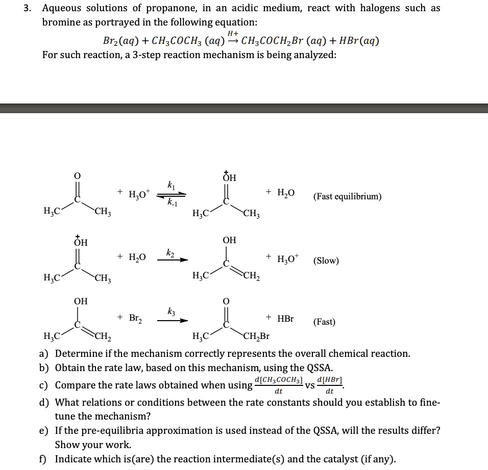 3. Aqueous solutions of propanone, in an acidic medium, react with halogens such as
bromine as portrayed in the following equation:
H^+ 

Br2(aq) + CH3COCH3 (aq) → CH3COCH2Br (aq) + HBr(aq)
For such reaction, a 3-step reaction mechanism is being analyzed:


[Chemical reaction diagrams]


a) Determine if the mechanism correctly represents the overall chemical reaction.
b) Obtain the rate law, based on this mechanism, using the QSSA.
c) Compare the rate laws obtained when using (d[CH3COCH3])/(dt) vs (d[HBr])/(dt)
d) What relations or conditions between the rate constants should you establish to fine-
tune the mechanism?
e) If the pre-equilibria approximation is used instead of the QSSA, will the results differ?
Show your work.
f) Indicate which is (are) the reaction intermediate(s) and the catalyst (if any).