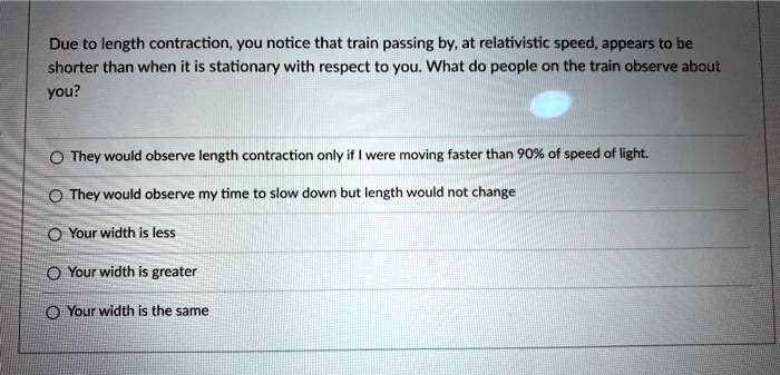 Due to length contraction, you notice that train passing by, at relativistic speed, appears to be shorter than when it is stationary with respect to you. What do people on the train observe about you?
They would observe length contraction only if I were moving faster than 90% of speed of light.
They would observe my time to slow down but length would not change
Your width is less
Your width is greater
Your width is the same