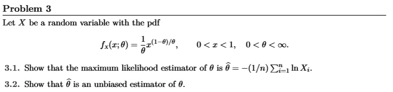 Problem 3
Let X be a random variable with the pdf
(1)/(θ)x^(1-θ)/θ, 0 < x < 1, 0 < θ < ∞.
3.1. Show that the maximum likelihood estimator of θ is θ̂ = -(1/n)∑i=1^nln Xi.
3.2. Show that θ̂ is an unbiased estimator of θ.