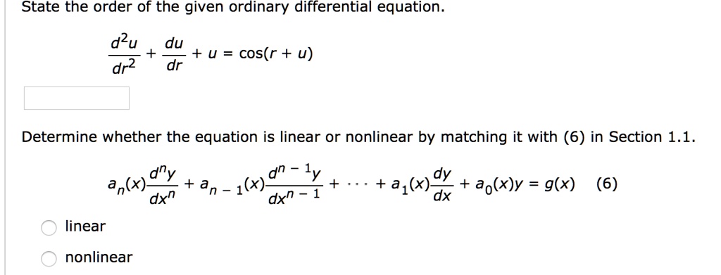 State the order of the given ordinary differential equation.
d^2u/dr^2 + du/dr + u = cos(r + u)
Determine whether the equation is linear or nonlinear by matching it with (6) in Section 1.1.
an(x) d^ny/dx^n + an-1(x) d^n-1y/dx^n-1 + ... + a1(x) dy/dx + a0(x)y = g(x) (6)
linear
nonlinear