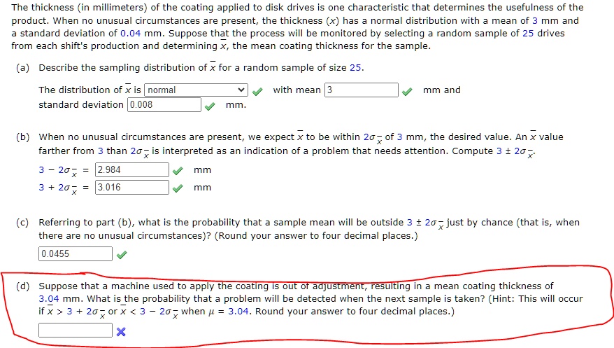 The thickness (in millimeters) of the coating applied to disk drives is one characteristic that determines the usefulness of the
product. When no unusual circumstances are present, the thickness (x) has a normal distribution with a mean of 3 mm and
a standard deviation of 0.04 mm. Suppose that the process will be monitored by selecting a random sample of 25 drives
from each shift's production and determining x̅, the mean coating thickness for the sample.
(a) Describe the sampling distribution of x̅ for a random sample of size 25.
The distribution of x̅ is normal
standard deviation 0.008 mm and with mean 3 mm.
(b) When no unusual circumstances are present, we expect x̅ to be within 2σx̅ of 3 mm, the desired value. An x̅ value
further from 3 than 2σx̅ is interpreted as an indication of a problem that needs attention. Compute 3 ± 2σx̅.
3 - 2σx̅ = 2.984 mm
3 + 2σx̅ = 3.016 mm
(c) Referring to part (b), what is the probability that a sample mean will be outside 3 ± 2σx̅ just by chance (that is, when
there are no unusual circumstances)? (Round your answer to four decimal places.)
0.0455
(d) Suppose that a machine used to apply the coating is out of adjustment, resulting in a mean coating thickness of
3.04 mm. What is the probability that a problem will be detected when the next sample is taken? (Hint: This will occur
if x̅ > 3 + 2σx̅ or x̅ < 3 - 2σx̅ when μ = 3.04. Round your answer to four decimal places.)