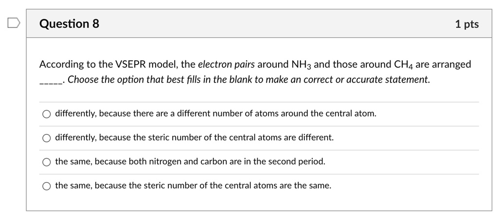 According to the VSEPR model, the electron pairs around NH3 and those around CH4 are arranged . Choose the option that best fills in the blank to make an correct or accurate statement.

differently, because there are a different number of atoms around the central atom.
differently, because the steric number of the central atoms are different.
the same, because both nitrogen and carbon are in the second period.
the same, because the steric number of the central atoms are the same.