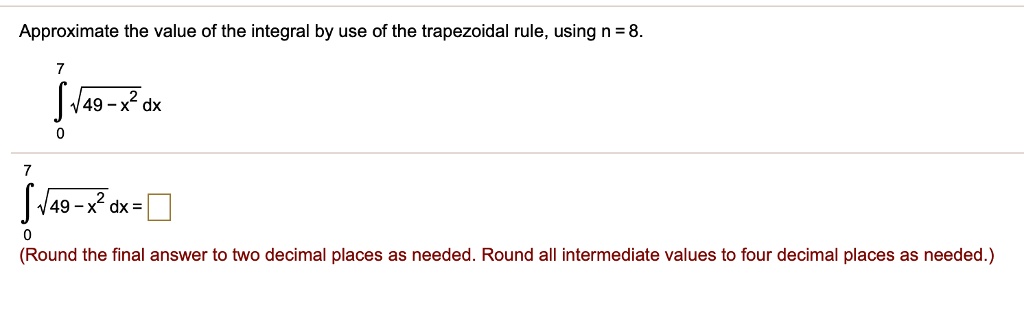 Approximate the value of the integral by use of the trapezoidal rule, using n = 8.
int0^7 sqrt49 - x^2 dx
int0^7 sqrt49 - x^2 dx = 
(Round the final answer to two decimal places as needed. Round all intermediate values to four decimal places as needed.)