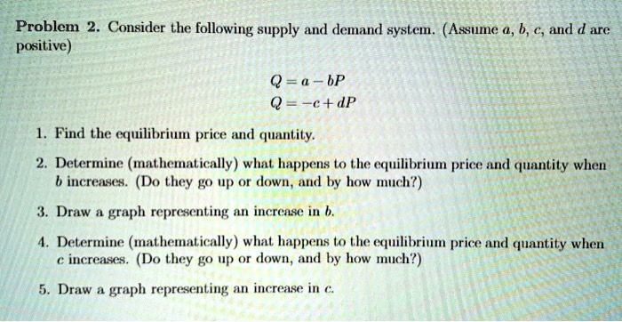 Consider the following supply and demand system. (Assume a, b, c, and d are positive)
Q = a - bP
Q = -c + dP
1. Find the equilibrium price and quantity.
2. Determine (mathematically) what happens to the equilibrium price and quantity when b increases. (Do they go up or down, and by how much?)
3. Draw a graph representing an increase in b.
4. Determine (mathematically) what happens to the equilibrium price and quantity when c increases. (Do they go up or down, and by how much?)
5. Draw a graph representing an increase in c.