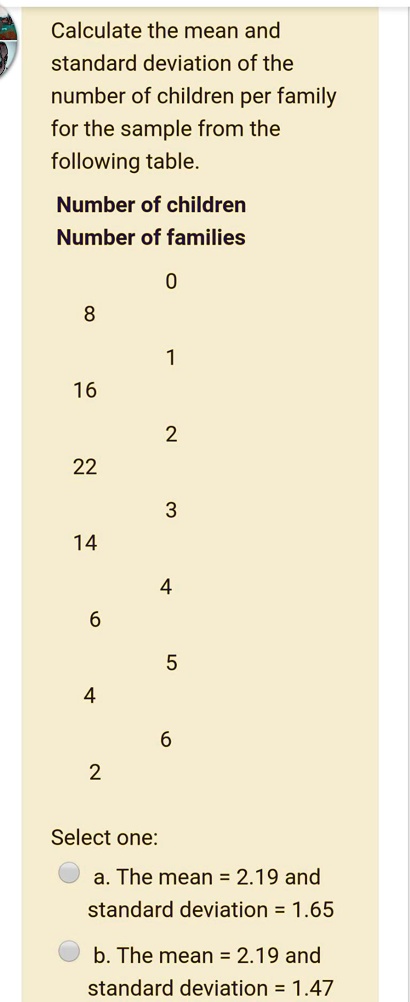 Calculate the mean and standard deviation of the number of children per family for the sample from the following table.
Number of children
Number of families
0
8
1
16
2
22
3
14
4
6
5
4
6
2
Select one:
a. The mean = 2.19 and standard deviation = 1.65
b. The mean = 2.19 and standard deviation = 1.47