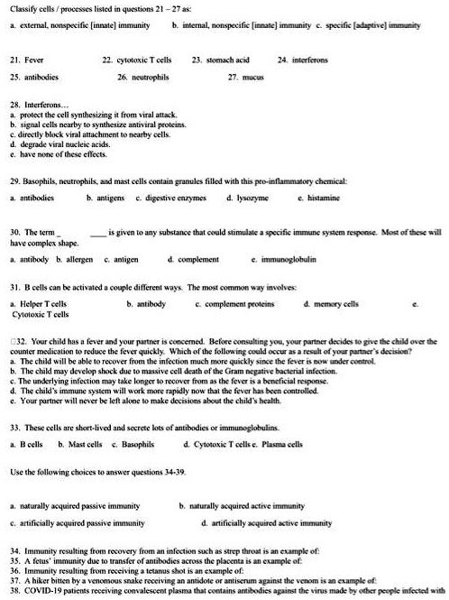 Classify cells / processes listed in questions 21 – 27 as:
a. external, nonspecific [innate] immunity b. internal, nonspecific [innate] immunity c. specific [adaptive] immunity

21. Fever 22. cytotoxic T cells 23. stomach acid 24. interferons
25. antibodies 26. neutrophils 27. mucus

28. Interferons...
a. protect the cell synthesizing it from viral attack.
b. signal cells nearby to synthesize antiviral proteins.
c. directly block viral attachment to nearby cells.
d. degrade viral nucleic acids.
e. have none of these effects.

29. Basophils, neutrophils, and mast cells contain granules filled with this pro-inflammatory chemical:
a. antibodies b. antigens c. digestive enzymes d. lysozyme e. histamine

30. The term   is given to any substance that could stimulate a specific immune system response. Most of these will have complex shape.
a. antibody b. allergen c. antigen d. complement e. immunoglobulin

31. B cells can be activated a couple different ways. The most common way involves:
a. Helper T cells b. antibody c. complement proteins d. memory cells e. Cytotoxic T cells

32. Your child has a fever and your partner is concerned. Before consulting you, your partner decides to give the child over the counter medication to reduce the fever quickly. Which of the following could occur as a result of your partner’s decision?
a. The child will be able to recover from the infection much more quickly since the fever is now under control.
b. The child may develop shock due to massive cell death of the Gram negative bacterial infection.
c. The underlying infection may take longer to recover from as the fever is a beneficial response.
d. The child’s immune system will work more rapidly now that the fever has been controlled.
e. Your partner will never be left alone to make decisions about the child’s health.

33. These cells are short-lived and secrete lots of antibodies or immunoglobulins.
a. B cells b. Mast cells c. Basophils d. Cytotoxic T cells e. Plasma cells

Use the following choices to answer questions 34-39.
a. naturally acquired passive immunity b. naturally acquired active immunity
c. artificially acquired passive immunity d. artificially acquired active immunity

34. Immunity resulting from recovery from an infection such as strep throat is an example of:
35. A fetus’ immunity due to transfer of antibodies across the placenta is an example of:
36. Immunity resulting from receiving a tetanus shot is an example of:
37. A hiker bitten by a venomous snake receiving an antidote or antiserum against the venom is an example of:
38. COVID-19 patients receiving convalescent plasma that contains antibodies against the virus made by other people infected with
