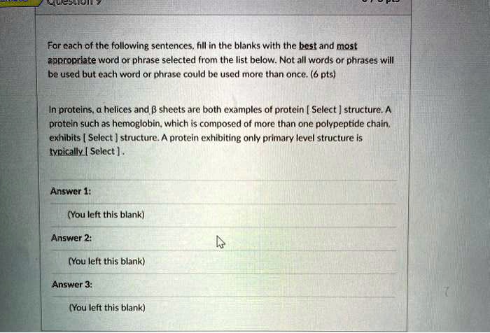 For each of the following sentences, fill in the blanks with the best and most
appropriate word or phrase selected from the list below. Not all words or phrases will
be used but each word or phrase could be used more than once. (6 pts)

In proteins, ? helices and ? sheets are both examples of protein [ Select ] structure. A
protein such as hemoglobin, which is composed of more than one polypeptide chain,
exhibits [ Select ] structure. A protein exhibiting only primary level structure is
typically [ Select ].

Answer 1:
(You left this blank)

Answer 2:
(You left this blank)

Answer 3:
(You left this blank)