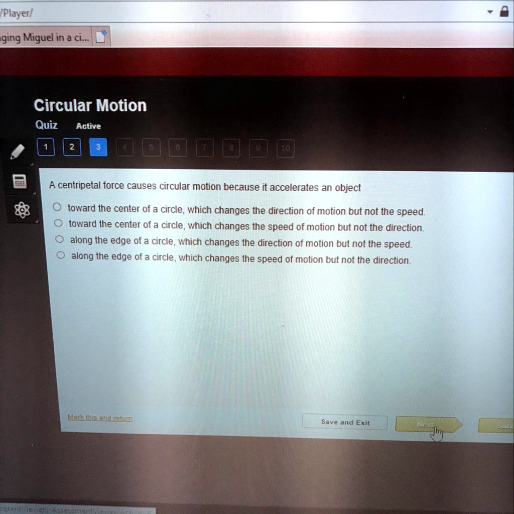 Circular Motion
A centripetal force causes circular motion because it accelerates an object
toward the center of a circle, which changes the direction of motion but not the speed.
toward the center of a circle, which changes the speed of motion but not the direction.
along the edge of a circle, which changes the direction of motion but not the speed.
along the edge of a circle, which changes the speed of motion but not the direction.