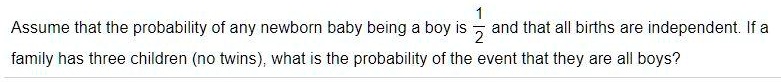 Assume that the probability of any newborn baby being a boy is 1/2 and that all births are independent. If a family has three children (no twins), what is the probability of the event that they are all boys?