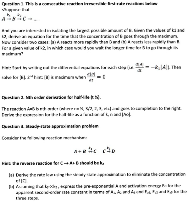 Question 1. This is a consecutive reaction irreversible first-rate reactions below
<Suppose that
k1
k2
A?B?C?....
And you are interested in isolating the largest possible amount of B. Given the values of k1 and
k2, derive an equation for the time that the concentration of B goes through the maximum.
Now consider two cases: (a) A reacts more rapidly than B and (b) A reacts less rapidly than B.
For a given value of k2, in which case would you wait the longer time for B to go through its
maximum?
Hint: Start by writing out the differential equations for each step (i.?. (d[A])/(dt) = -k1[A]
). Then
(d[B])/(dt)
solve for [B]. 2nd hint: [B] is maximum when (d[B])/(dt) = 0
Question 2. Nth order derivation for half-life (t1/2).
The reaction A=B is nth order (where n= ½, 3/2, 2, 3, etc) and goes to completion to the right.
Derive the expression for the half-life as a function of k, n and [Ao].
Question 3. Steady-state approximation problem
Consider the following reaction mechanism:
k1
k3
A + B ⇌
C ? D
Hint: the reverse reaction for C ? A+ B should be k2
(a) Derive the rate law using the steady state approximation to eliminate the concentration
of [C].
(b) Assuming that k3<<k2, express the pre-exponential A and activation energy Ea for the
apparent second-order rate constant in terms of A1, A2 and A3 and Ea1, Ea2 and Ea3 for the
three steps.