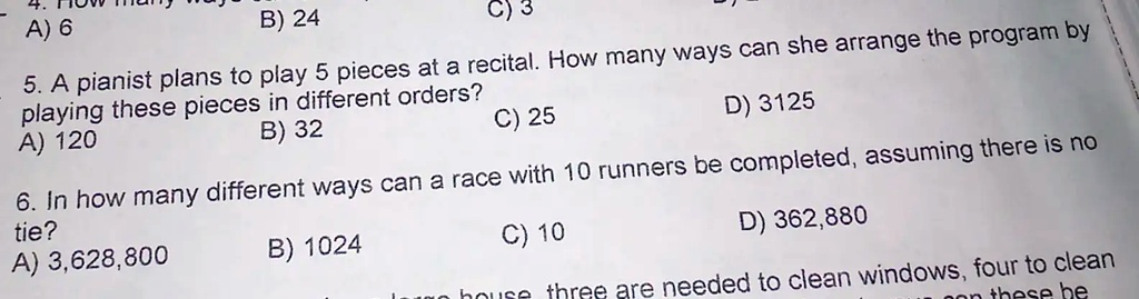 A) 6
B) 24
C) 3
5. A pianist plans to play 5 pieces at a recital. How many ways can she arrange the program by
playing these pieces in different orders?
A) 120
B) 32
C) 25
D) 3125
6. In how many different ways can a race with 10 runners be completed, assuming there is no
tie?
A) 3,628,800
B) 1024
C) 10
D) 362,880
Logo house three are needed to clean windows, four to clean