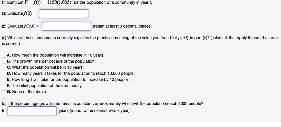 (1 point) Let P = f(t) = 1150(1.035)^t be the population of a community in year t.

(a) Evaluate f(0) =

(b) Evaluate f(10) = (retain at least 3 decimal places)

(c) Which of these statements correctly explains the practical meaning of the value you found for f(10) in part (b)? (select all that apply if more than one is correct)

A. How much the population will increase in 10 years.
B. The growth rate per decade of the population.
C. What the population will be in 10 years.
D. How many years it takes for the population to reach 10,000 people.
E. How long it will take for the population to increase by 10 people.
F. The initial population of the community.
G. None of the above

(d) If the percentage growth rate remains constant, approximately when will the population reach 3000 people?
In years (round to the nearest whole year).