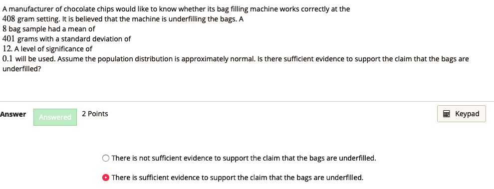 A manufacturer of chocolate chips would like to know whether its bag filling machine works correctly at the 408 gram setting. It is believed that the machine is underfilling the bags. A 8 bag sample had a mean of 401 grams with a standard deviation of 12. A level of significance of 0.1 will be used. Assume the population distribution is approximately normal. Is there sufficient evidence to support the claim that the bags are underfilled? There is not sufficient evidence to support the claim that the bags are underfilled. There is sufficient evidence to support the claim that the bags are underfilled.