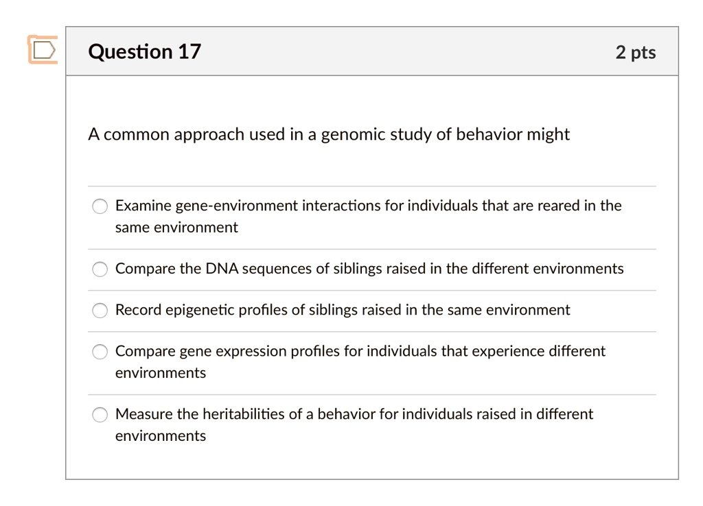 A common approach used in a genomic study of behavior might
Examine gene-environment interactions for individuals that are reared in the
same environment
Compare the DNA sequences of siblings raised in the different environments
Record epigenetic profiles of siblings raised in the same environment
Compare gene expression profiles for individuals that experience different
environments
Measure the heritabilities of a behavior for individuals raised in different
environments