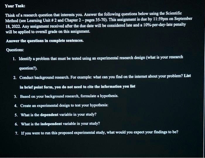 Your Task:
Think of a research question that interests you. Answer the following questions below using the Scientific
Method (see Learning Unit # 2 and Chapter 2-pages 35-70). This assignment is due by 11:59pm on September
18, 2022. Any assignment received after the due date will be considered late and a 10%-per-day-late penalty
will be applied to overall grade on this assignment.
Answer the questions in complete sentences.
Questions:
1. Identify a problem that must be tested using an experimental research design (what is your research
question?).
2. Conduct background research. For example: what can you find on the internet about your problem? List
in brief point form, you do not need to cite the information you list
3. Based on your background research, formulate a hypothesis.
4. Create an experimental design to test your hypothesis:
5. What is the dependent variable in your study?
6. What is the independent variable in your study?
7. If you were to run this proposed experimental study, what would you expect your findings to be?