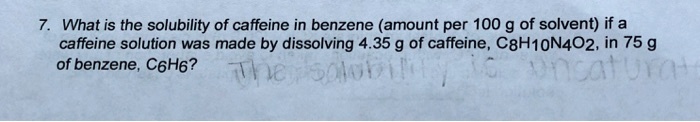 7. What is the solubility of caffeine in benzene (amount per 100 g of solvent) if a caffeine solution was made by dissolving 4.35 g of caffeine, C8H10N4O2, in 75 g of benzene, C6H6?