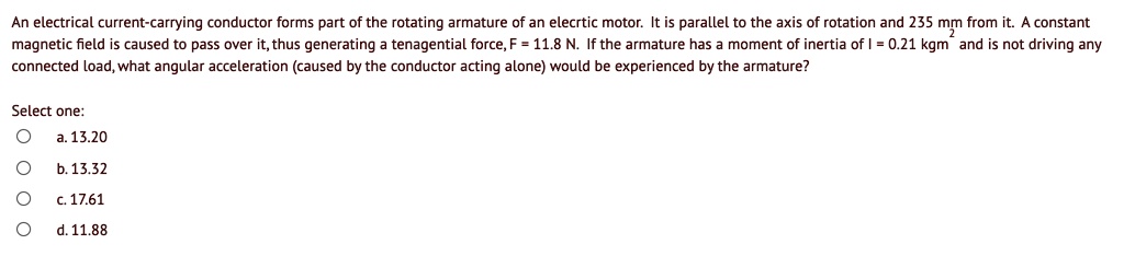 An electrical current-carrying conductor forms part of the rotating armature of an elecrtic motor. It is parallel to the axis of rotation and 235 mm from it. A constant magnetic field is caused to pass over it, thus generating a tenagential force, F = 11.8 N. If the armature has a moment of inertia of I = 0.21 kgm² and is not driving any connected load, what angular acceleration (caused by the conductor acting alone) would be experienced by the armature?