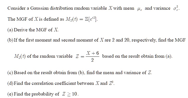 Consider a Gaussian distribution random variable X with mean  and variance ^2.
The MGF of X is defined as MX(t) = 𝔼[e^tX].
(a) Derive the MGF of X.
(b) If the first moment and second moment of X are 2 and 20, respectively, find the MGF
MZ(t) of the random variable Z = (X + 6)/(2) based on the result obtain from (a).
(c) Based on the result obtain from (b), find the mean and variance of Z.
(d) Find the correlation coefficient between X and Z^2.
(e) Find the probability of Z ≥ 10.