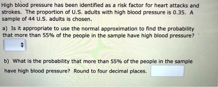 High blood pressure has been identified as a risk factor for heart attacks and strokes. The proportion of U.S. adults with high blood pressure is 0.35. A sample of 44 U.S. adults is chosen.
a) Is it appropriate to use the normal approximation to find the probability that more than 55% of the people in the sample have high blood pressure?
b) What is the probability that more than 55% of the people in the sample have high blood pressure? Round to four decimal places.