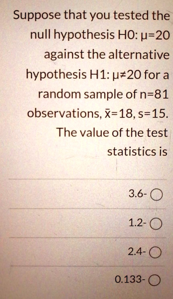 Suppose that you tested the null hypothesis H0: ?=20 against the alternative hypothesis H1: ??20 for a random sample of n=81 observations, x?=18, s=15. The value of the test statistics is
-3.6
-1.2
-2.4
-0.133