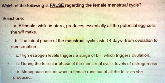 Which of the following is FALSE regarding the female menstrual cycle?
Select one:
a. A female, while in utero, produces essentially all the potential egg cells she will make.
b. The luteal phase of the menstrual cycle lasts 14 days–from ovulation to menstruation.
c. High estrogen levels triggers a surge of LH, which triggers ovulation.
d. During the follicular phase of the menstrual cycle, levels of estrogen rise.
e. Menopause occurs when a female runs out of all the follicles she produced.
