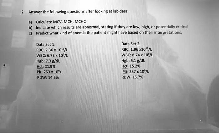 2. Answer the following questions after looking at lab data:
a) Calculate MCV, MCH, MCHC
b) Indicate which results are abnormal, stating if they are low, high, or potentially critical
c) Predict what kind of anemia the patient might have based on their interpretations.
Data Set 1:
RBC: 2.36 x 10^12/L
WBC: 6.73 x 10^9/L
Hgb: 7.3 g/dL
Hct: 21.9%
Plt: 263 x 10^9/L
RDW: 14.5%
Data Set 2:
RBC: 1.96 x 10^12/L
WBC: 8.74 x 10^9/L
Hgb: 5.1 g/dL
Hct: 15.2%
Plt: 337 x 10^9/L
RDW: 15.7%