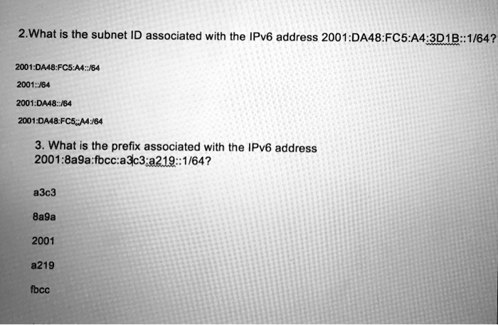 2.What is the subnet ID associated with the IPv6 address 2001:DA48:FC5:A4:3D1B::1/64?

2001:DA48:FC5:A4::/64
2001::/64
2001:DA48::/64
2001:DA48:FC5::A4:/64

3. What is the prefix associated with the IPv6 address
2001:8a9a:fbcc:a3c3:a219::1/64?

a3c3
8a9a
2001
a219
fbcc
