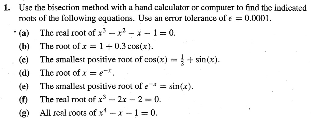 1. Use the bisection method with a hand calculator or computer to find the indicated roots of the following equations. Use an error tolerance of ? = 0.0001.
(a) The real root of x³ - x² - x - 1 = 0.
(b) The root of x = 1 + 0.3 cos(x).
(c) The smallest positive root of cos(x) = 1/2 + sin(x).
(d) The root of x = e??.
(e) The smallest positive root of e?? = sin(x).
(f) The real root of x³ - 2x - 2 = 0.
(g) All real roots of x? - x - 1 = 0.