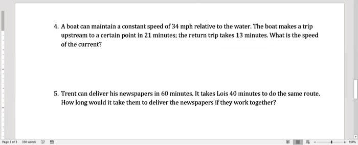4. A boat can maintain a constant speed of 34 mph relative to the water. The boat makes a trip
upstream to a certain point in 21 minutes; the return trip takes 13 minutes. What is the speed
of the current?
5. Trent can deliver his newspapers in 60 minutes. It takes Lois 40 minutes to do the same route.
How long would it take them to deliver the newspapers if they work together?
