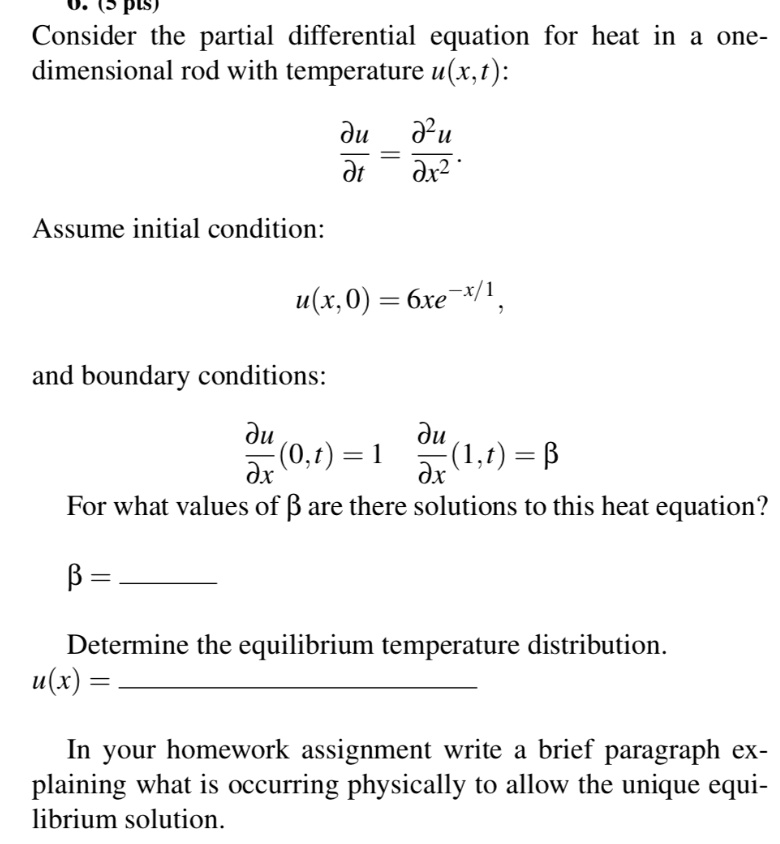 Consider the partial differential equation for heat in a one-dimensional rod with temperature u(x,t):
?u/?t = ?²u/?x²
Assume initial condition:
u(x,0) = 6xe??/¹,
and boundary conditions:
?u/?x(0,t) = 1 ?u/?x(1,t) = ?
For what values of ? are there solutions to this heat equation?
? = 
Determine the equilibrium temperature distribution.
u(x) = 
In your homework assignment write a brief paragraph explaining what is occurring physically to allow the unique equilibrium solution.
