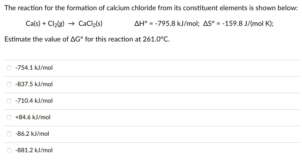 The reaction for the formation of calcium chloride from its constituent elements is shown below:
Ca(s) + Cl?(g) ? CaCl?(s) ?H° = -795.8 kJ/mol; ?S° = -159.8 J/(mol K);
Estimate the value of ?G° for this reaction at 261.0°C.
-754.1 kJ/mol
-837.5 kJ/mol
-710.4 kJ/mol
+84.6 kJ/mol
-86.2 kJ/mol
-881.2 kJ/mol