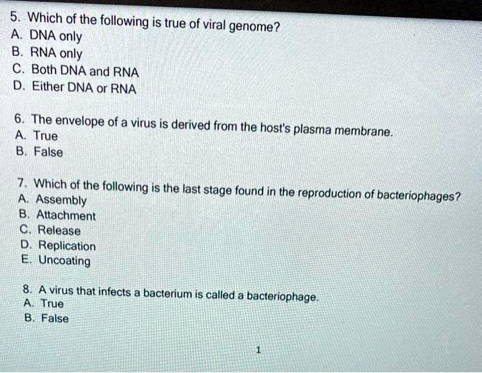 5. Which of the following is true of viral genome?
A. DNA only
B. RNA only
C. Both DNA and RNA
D. Either DNA or RNA

6. The envelope of a virus is derived from the host's plasma membrane.
A. True
B. False

7. Which of the following is the last stage found in the reproduction of bacteriophages?
A. Assembly
B. Attachment
C. Release
D. Replication
E. Uncoating

8. A virus that infects a bacterium is called a bacteriophage.
A. True
B. False