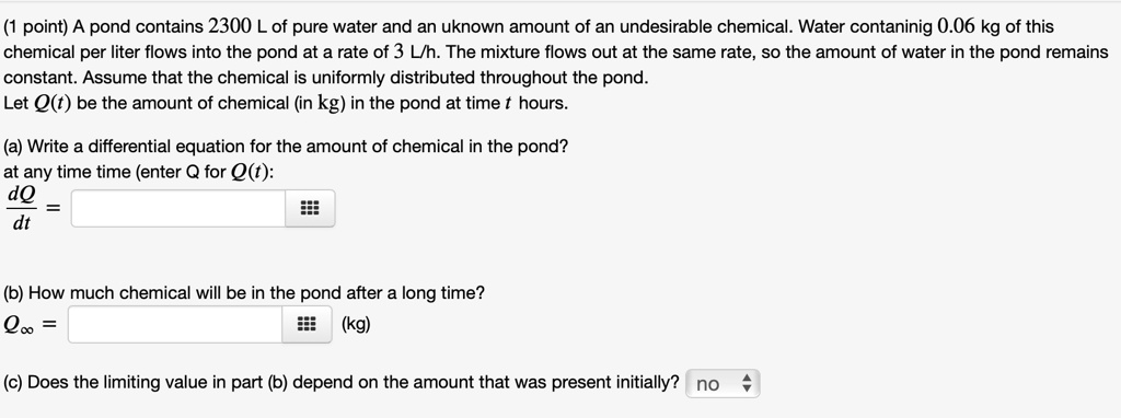 (1 point) A pond contains 2300 L of pure water and an uknown amount of an undesirable chemical. Water contaninig 0.06 kg of this chemical per liter flows into the pond at a rate of 3 L/h. The mixture flows out at the same rate, so the amount of water in the pond remains constant. Assume that the chemical is uniformly distributed throughout the pond. Let Q(t) be the amount of chemical (in kg) in the pond at time t hours.

(a) Write a differential equation for the amount of chemical in the pond? at any time time (enter Q for Q(t):
dQ/dt =

(b) How much chemical will be in the pond after a long time?
Qinf = (kg)

(c) Does the limiting value in part (b) depend on the amount that was present initially? no