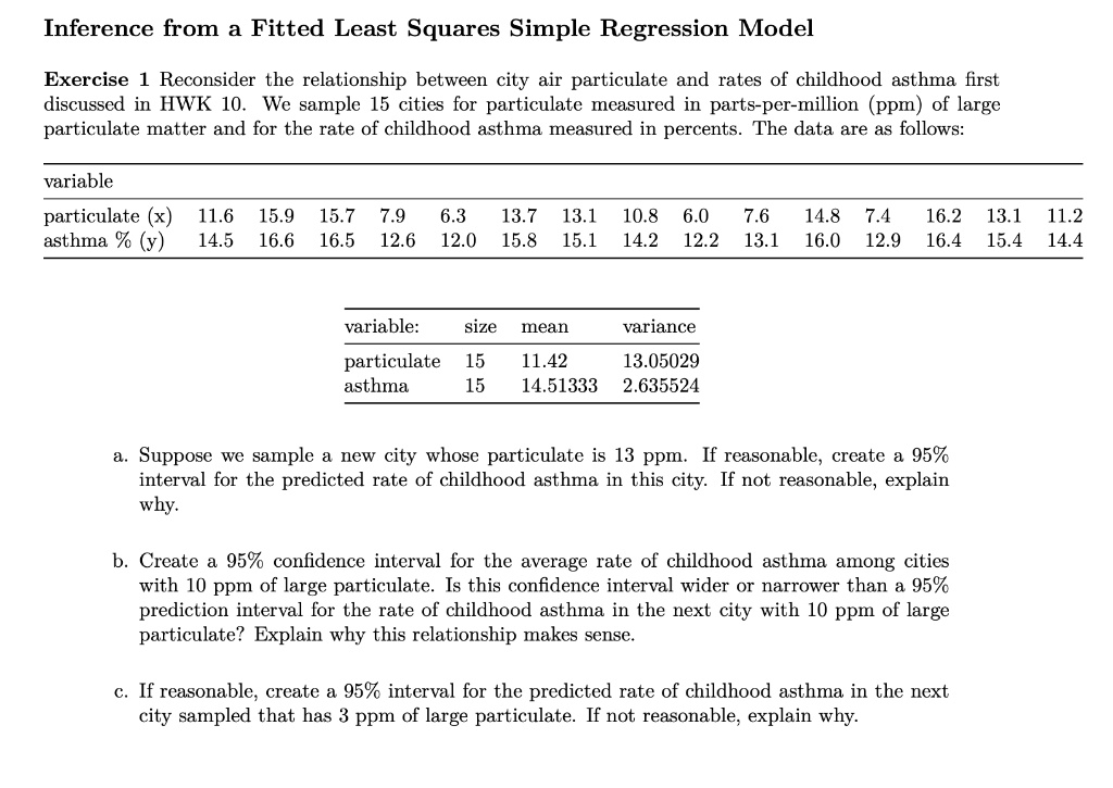Inference from a Fitted Least Squares Simple Regression Model
Exercise 1 Reconsider the relationship between city air particulate and rates of childhood asthma first
discussed in HWK 10. We sample 15 cities for particulate measured in parts-per-million (ppm) of large
particulate matter and for the rate of childhood asthma measured in percents. The data are as follows:
variable
particulate (x) 11.6 15.9 15.7 7.9 6.3 13.7 13.1 10.8 6.0 7.6 14.8 7.4 16.2 13.1 11.2
asthma % (y) 14.5 16.6 16.5 12.6 12.0 15.8 15.1 14.2 12.2 13.1 16.0 12.9 16.4 15.4 14.4
variable: size mean variance
particulate 15 11.42 13.05029
asthma 15 14.51333 2.635524
a. Suppose we sample a new city whose particulate is 13 ppm. If reasonable, create a 95%
interval for the predicted rate of childhood asthma in this city. If not reasonable, explain
why.
b. Create a 95% confidence interval for the average rate of childhood asthma among cities
with 10 ppm of large particulate. Is this confidence interval wider or narrower than a 95%
prediction interval for the rate of childhood asthma in the next city with 10 ppm of large
particulate? Explain why this relationship makes sense.
c. If reasonable, create a 95% interval for the predicted rate of childhood asthma in the next
city sampled that has 3 ppm of large particulate. If not reasonable, explain why.