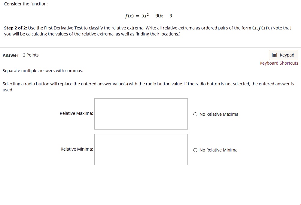 Consider the function:
f(x) = 5x^2 - 90x - 9
Step 2 of 2: Use the First Derivative Test to classify the relative extrema. Write all relative extrema as ordered pairs of the form (x,f(x)). (Note that you will be calculating the values of the relative extrema, as well as finding their locations.)
Answer 2 Points
Separate multiple answers with commas.
Selecting a radio button will replace the entered answer value(s) with the radio button value. If the radio button is not selected, the entered answer is used.
Relative Maxima:
No Relative Maxima
Relative Minima:
No Relative Minima
