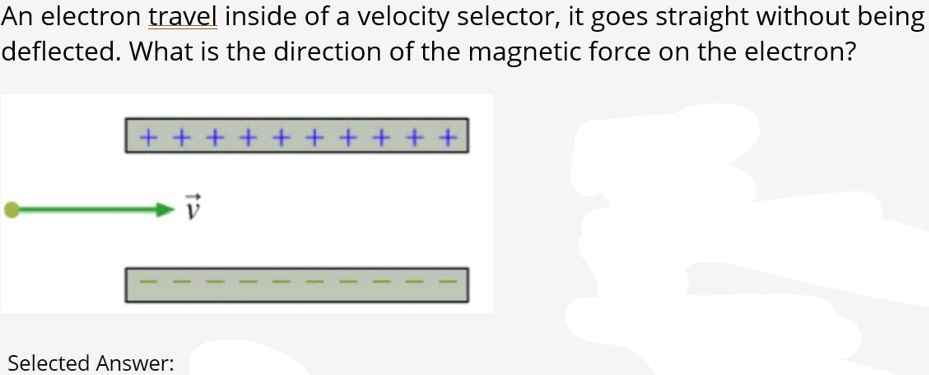 An electron travel inside of a velocity selector, it goes straight without being deflected. What is the direction of the magnetic force on the electron?