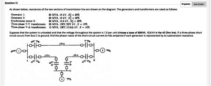 As shown below, reactances of the two sections of transmission line are shown on the diagram. The generators and transformers are rated as follows:
Generator 1: 20 MVA, 18 kV, X"d = 20%
Generator 2: 20 MVA, 18 kV, X"d = 20%
Synchronous motor 3: 30 MVA, 13.8 kV, X"d = 20%
Three-phase Y-Y transformers: 20 MVA, 138Y/20Y kV, X = 10%
Three-phase Y-? transformers: 15 MVA, 138Y/13.8? kV, X = 10%
Suppose that the system is unloaded and that the voltage throughout the system is 1.0 per unit (choose a base of 50MVA, 13.8 kV in the 40 Ohm line). If a three-phase short circuit occurs from bus C to ground, find the phasor value of the short-circuit current (in kilo amperes) if each generator is represented by its subtransient reactance.