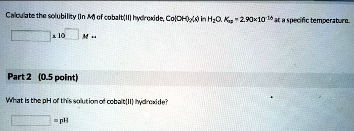 Calculate the solubility (in M) of cobalt(II) hydroxide, Co(OH)2(s) in H2O. Ksp = 2.90x10-16 at a specific temperature.
x 10 M
Part 2 (0.5 point)
What is the pH of this solution of cobalt(II) hydroxide?
= pH