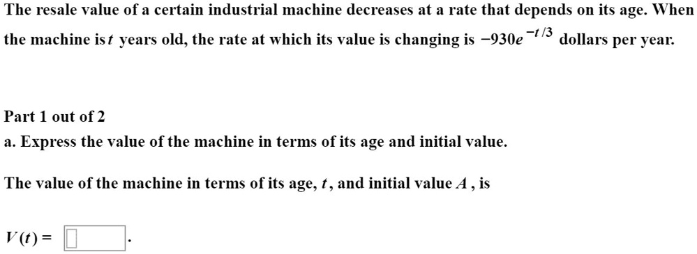 The resale value of a certain industrial machine decreases at a rate that depends on its age. When the machine is t years old, the rate at which its value is changing is -930e^-t/3 dollars per year.

a. Express the value of the machine in terms of its age and initial value.

The value of the machine in terms of its age, t, and initial value A, is

V(t) =