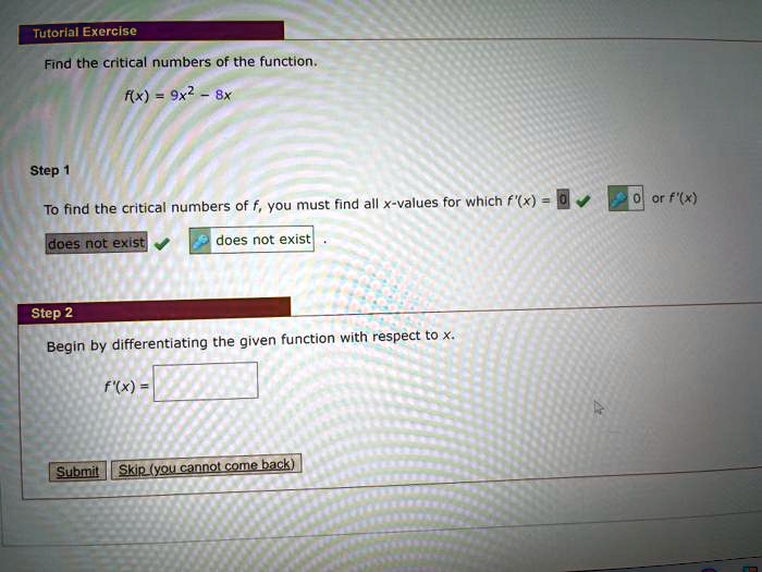 Find the critical numbers of the function. f(x) = 9x^2 - 8x Step 1 To find the critical numbers of f, you must find all x-values for which f'(x) = 0 or f'(x) does not exist. Step 2 Begin by differentiating the given function with respect to x. f'(x) =
