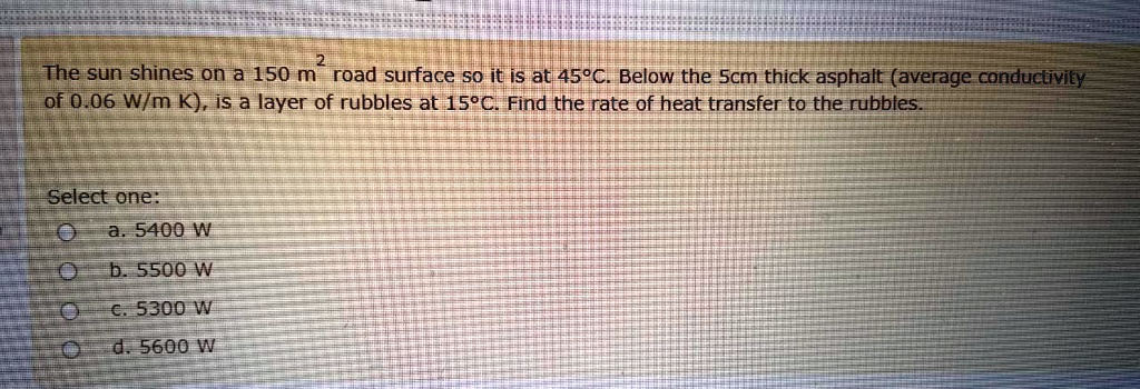 The sun shines on a 150 m² road surface so it is at 45°C. Below the 5cm thick asphalt (average conductivity of 0.06 W/m K), is a layer of rubbles at 15°C. Find the rate of heat transfer to the rubbles.

Select one:
a. 5400 W
b. 5500 W
c. 5300 W
d. 5600 W