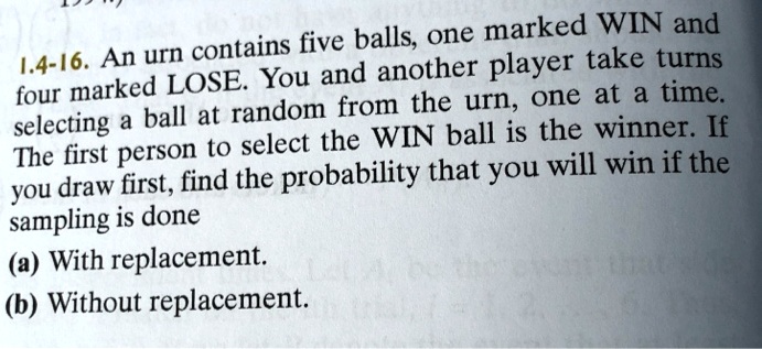 1.4-16. An urn contains five balls, one marked WIN and four marked LOSE. You and another player take turns selecting a ball at random from the urn, one at a time. The first person to select the WIN ball is the winner. If you draw first, find the probability that you will win if the sampling is done
(a) With replacement.
(b) Without replacement.