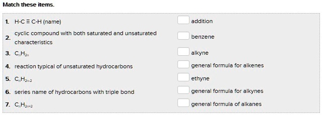 Match these items.
1. H-C ? C-H (name)
2. cyclic compound with both saturated and unsaturated characteristics
3. CnH2n
4. reaction typical of unsaturated hydrocarbons
5. CnH2n-2
6. series name of hydrocarbons with triple bond
7. CnH2n+2
addition
benzene
alkyne
general formula for alkenes
ethyne
general formula for alkynes
general formula of alkanes