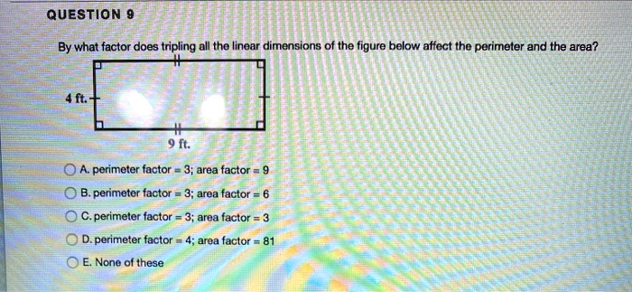 By what factor does tripling all the linear dimensions of the figure below affect the perimeter and the area?
4 ft.
9 ft.
A. perimeter factor = 3; area factor = 9
B. perimeter factor = 3; area factor = 6
C. perimeter factor = 3; area factor = 3
D. perimeter factor = 4; area factor = 81
E. None of these