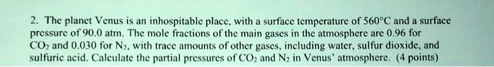 2. The planet Venus is an inhospitable place, with a surface temperature of 560°C and a surface pressure of 90.0 atm. The mole fractions of the main gases in the atmosphere are 0.96 for CO2 and 0.030 for N2, with trace amounts of other gases, including water, sulfur dioxide, and sulfuric acid. Calculate the partial pressures of CO2 and N2 in Venus' atmosphere. (4 points)