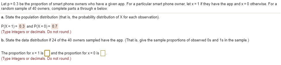 Let p = 0.3 be the proportion of smart phone owners who have a given app. For a particular smart phone owner, let x = 1 if they have the app and x = 0 otherwise. For a
random sample of 40 owners, complete parts a through e below.
a. State the population distribution (that is, the probability distribution of X for each observation).
P(X=1)= 0.3 and P(X = 0) = 0.7
(Type integers or decimals. Do not round.)
b. State the data distribution if 24 of the 40 owners sampled have the app. (That is, give the sample proportions of observed Os and 1s in the sample.)
The proportion for x = 1 is and the proportion for x = 0 is
(Type integers or decimals. Do not round.)
