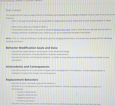 Exam Content
This assignment will help you apply theories of behavior and empower you to change a behavior of your own. Ensure you do the following:
- Refer to the approved behavior you would like to change based on your submission to your faculty member in Week 1.
- Refer to the outline you created in Week 2.
- Track baseline data over a 3-day period using the Baseline Data Table. Keep in mind that you will only use the data to develop a behavior modification plan, which you can use to implement the plan in the future.

Write a 700- to 1,050-word behavior modification plan for changing that behavior, and ensure you incorporate the following headings and topics:

Behavior Modification Goals and Data
- Describe the target behavior and the goals of the behavioral change.
- Outline the dimensions of measurement or baseline measurement.
- Describe the function of the baseline behavior. Consider incorporating your general observations or trends in your description.

Antecedents and Consequences
- Describe a minimum of 2 antecedent changes and 2 consequences of the behavior. Include relevant details or examples to explain the changes and consequences.

Replacement Behaviors
- Describe at least 2 desirable replacement behaviors.
- Describe 2 to 3 consequences for the replacement behavior. Choose consequences based on at least 4 of the following:
  - Positive reinforcement
  - Negative reinforcement
  - Negative punishment
  - Positive punishment
- Describe some potential barriers to the behavior plan as well as how you would overcome these barriers.