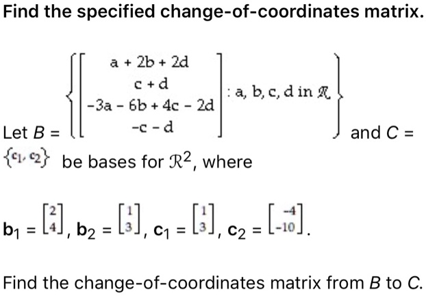 Find the specified change-of-coordinates matrix.
Let B = [a + 2b + 2d; c + d; -3a - 6b + 4c - 2d; -c - d] : a, b, c, d in R and C = c1, c2 be bases for R^2, where
b1 = [2; 4], b2 = [1; 3], c1 = [1; 3], c2 = [-4; -10].
Find the change-of-coordinates matrix from B to C.
